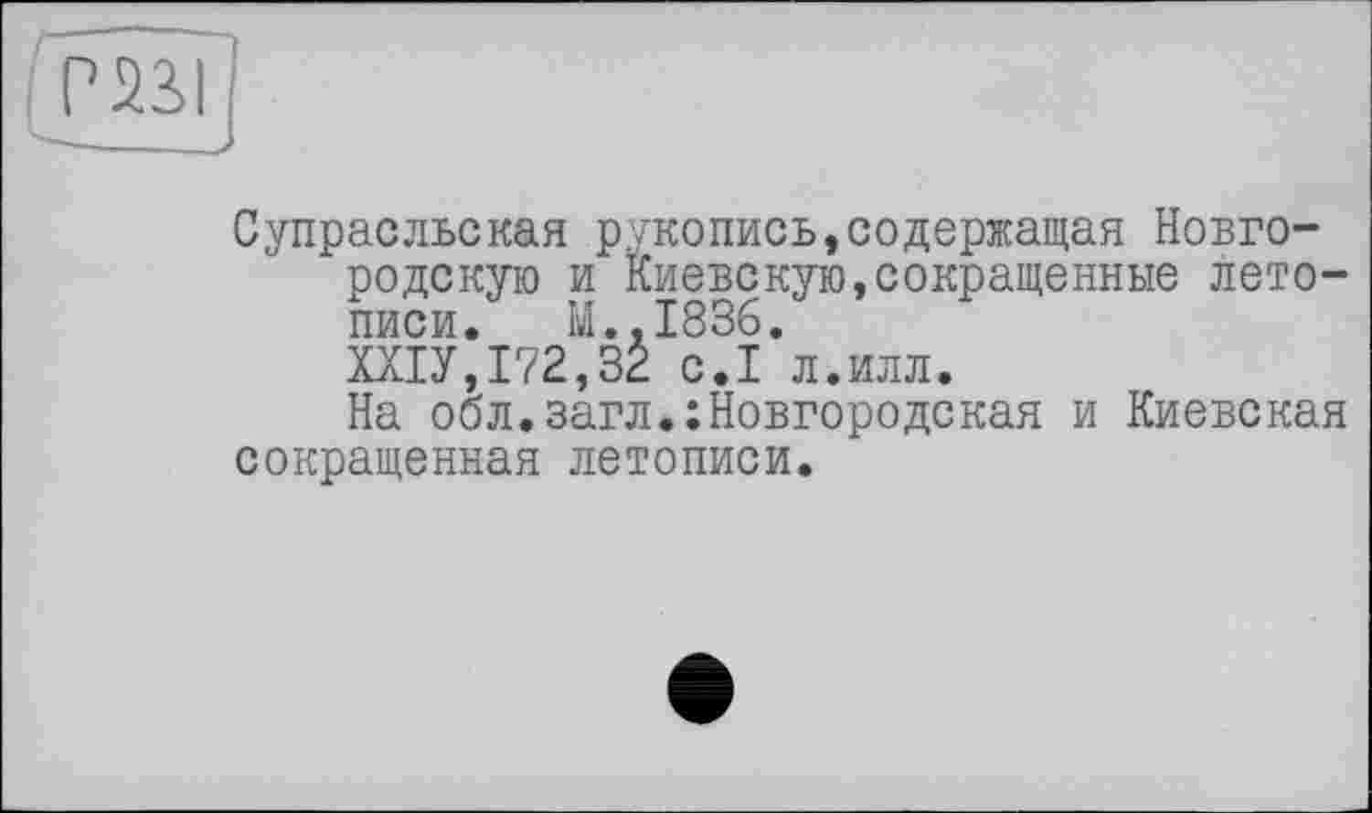 ﻿Супрасльская рукопись,содержащая Новгородскую и Киевскую,сокращенные летописи. M..I836.
ШУ,172,32 с.1 л.илл.
На обл.загл.:Новгородская и Киевская сокращенная летописи.